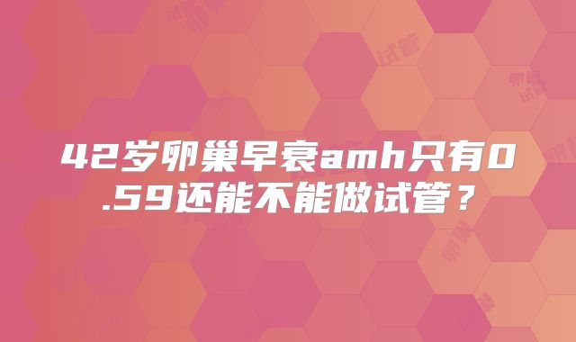 42岁卵巢早衰amh只有0.59还能不能做试管？