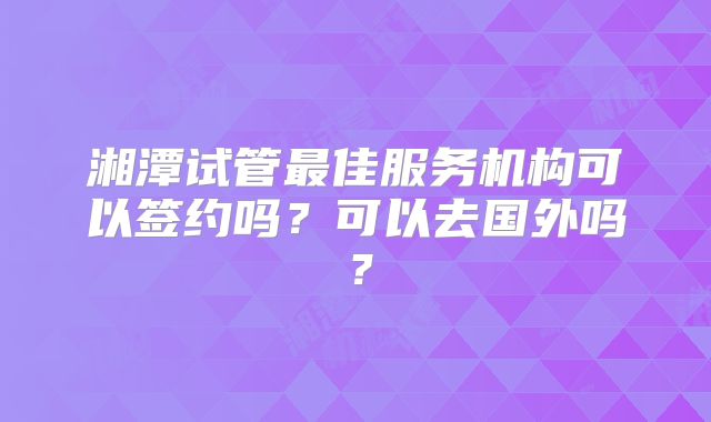 湘潭试管最佳服务机构可以签约吗？可以去国外吗？