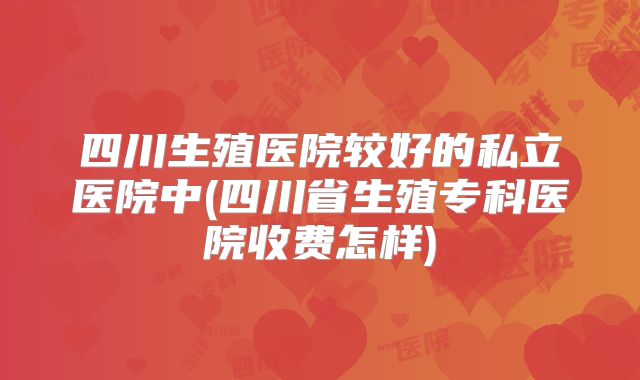 四川生殖医院较好的私立医院中(四川省生殖专科医院收费怎样)