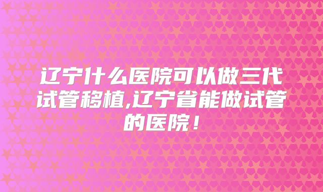 辽宁什么医院可以做三代试管移植,辽宁省能做试管的医院！