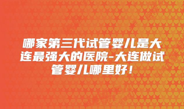 哪家第三代试管婴儿是大连最强大的医院-大连做试管婴儿哪里好！