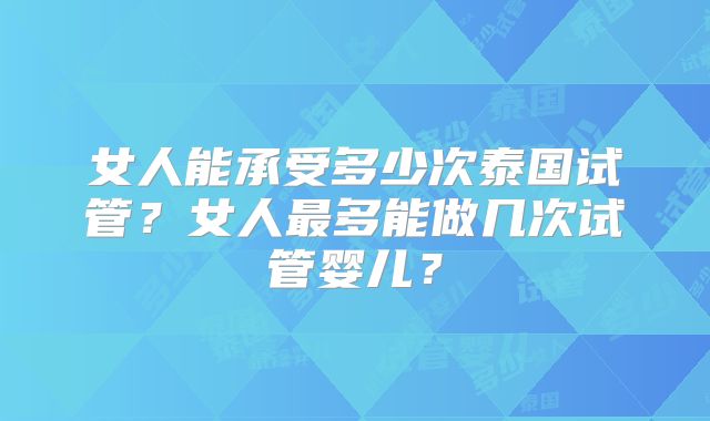 女人能承受多少次泰国试管？女人最多能做几次试管婴儿？