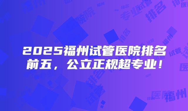2025福州试管医院排名前五，公立正规超专业！