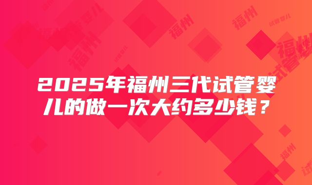 2025年福州三代试管婴儿的做一次大约多少钱？