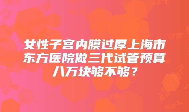 女性子宫内膜过厚上海市东方医院做三代试管预算八万块够不够?