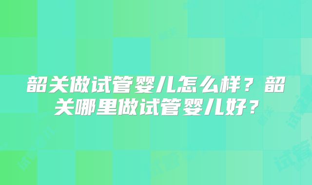 韶关做试管婴儿怎么样？韶关哪里做试管婴儿好？
