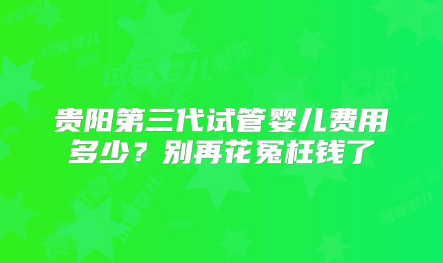 贵阳第三代试管婴儿费用多少？别再花冤枉钱了
