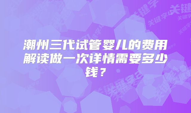 潮州三代试管婴儿的费用解读做一次详情需要多少钱？