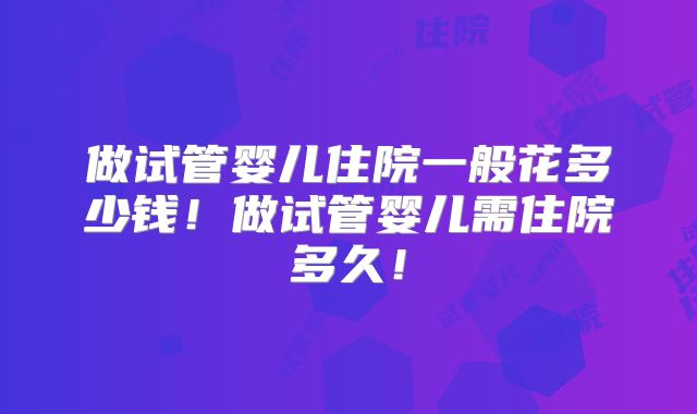 做试管婴儿住院一般花多少钱！做试管婴儿需住院多久！