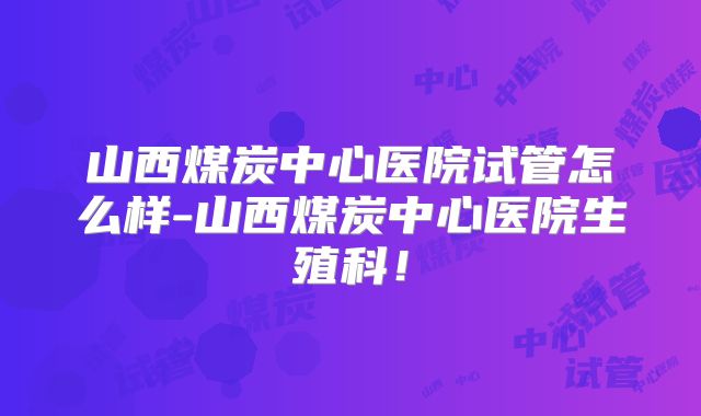 山西煤炭中心医院试管怎么样-山西煤炭中心医院生殖科！