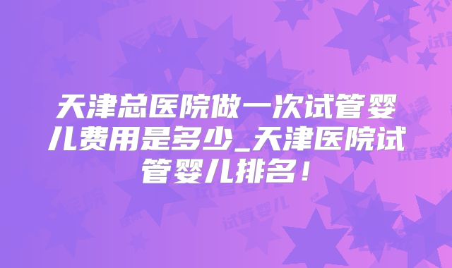 天津总医院做一次试管婴儿费用是多少_天津医院试管婴儿排名!