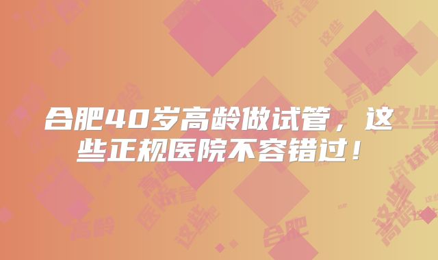 合肥40岁高龄做试管,这些正规医院不容错过!