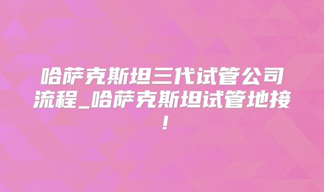 哈萨克斯坦三代试管公司流程_哈萨克斯坦试管地接!