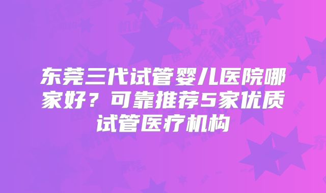 东莞三代试管婴儿医院哪家好？可靠推荐5家优质试管医疗机构