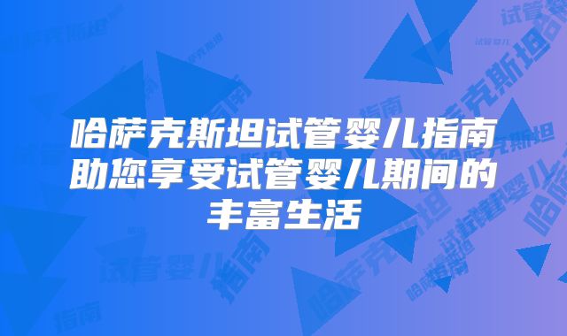 哈萨克斯坦试管婴儿指南助您享受试管婴儿期间的丰富生活