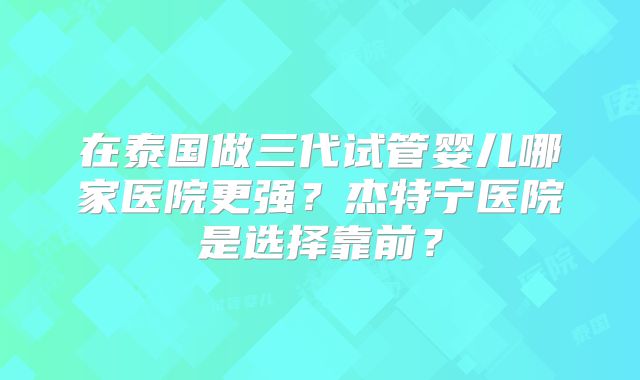在泰国做三代试管婴儿哪家医院更强？杰特宁医院是选择靠前？