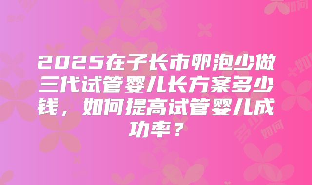 2025在子长市卵泡少做三代试管婴儿长方案多少钱，如何提高试管婴儿成功率？
