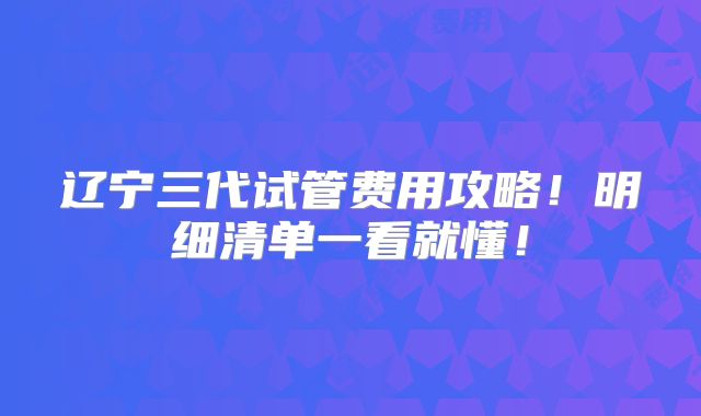 辽宁三代试管费用攻略！明细清单一看就懂！