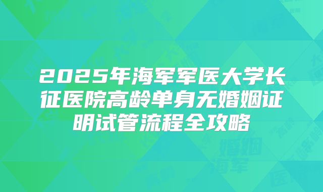 2025年海军军医大学长征医院高龄单身无婚姻证明试管流程全攻略