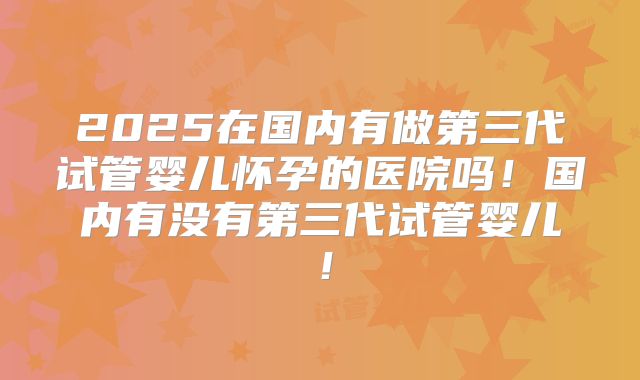 2025在国内有做第三代试管婴儿怀孕的医院吗！国内有没有第三代试管婴儿！