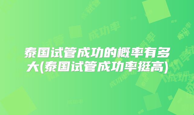 泰国试管成功的概率有多大(泰国试管成功率挺高)