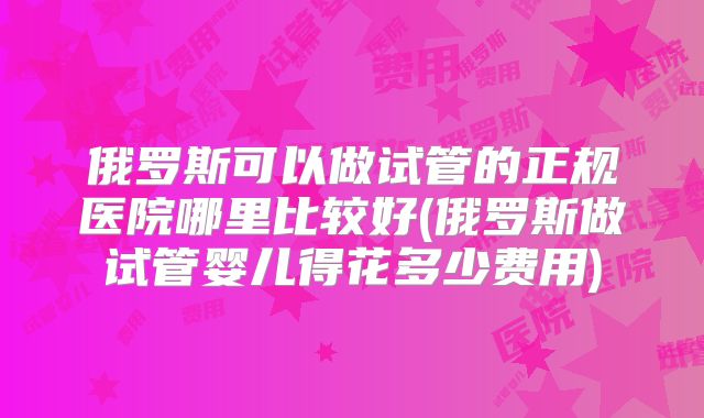 俄罗斯可以做试管的正规医院哪里比较好(俄罗斯做试管婴儿得花多少费用)