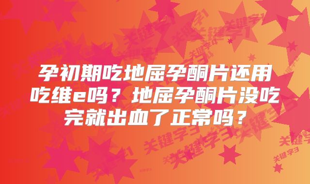 孕初期吃地屈孕酮片还用吃维e吗?地屈孕酮片没吃完就出血了正常吗?