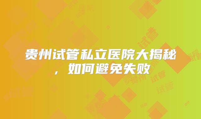 贵州试管私立医院大揭秘，如何避免失败