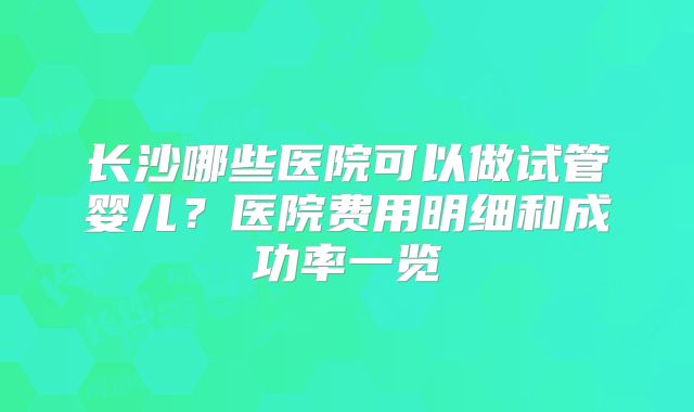 长沙哪些医院可以做试管婴儿?医院费用明细和成功率一览