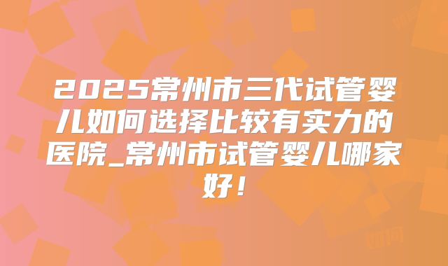 2025常州市三代试管婴儿如何选择比较有实力的医院_常州市试管婴儿哪家好！