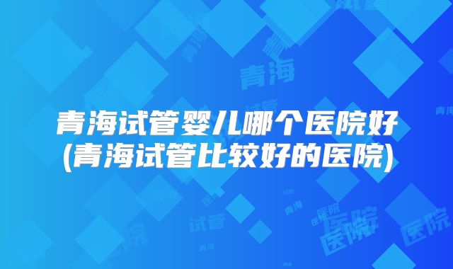 青海试管婴儿哪个医院好(青海试管比较好的医院)