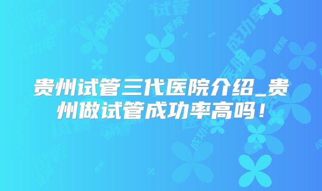 贵州试管三代医院介绍_贵州做试管成功率高吗！