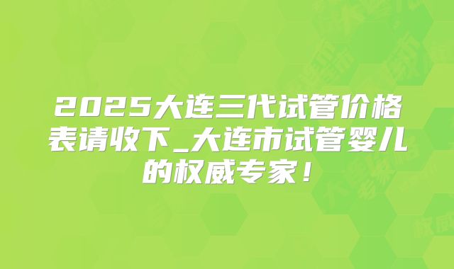 2025大连三代试管价格表请收下_大连市试管婴儿的权威专家！