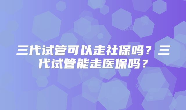 三代试管可以走社保吗？三代试管能走医保吗？