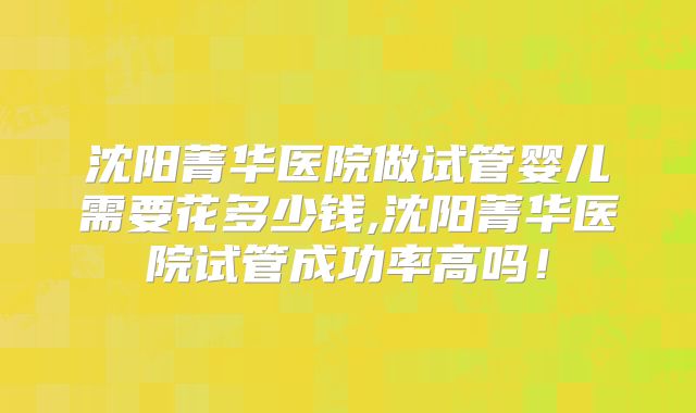 沈阳菁华医院做试管婴儿需要花多少钱,沈阳菁华医院试管成功率高吗！