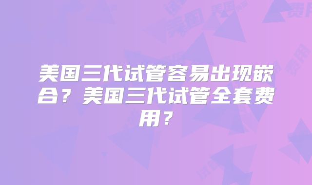 美国三代试管容易出现嵌合？美国三代试管全套费用？