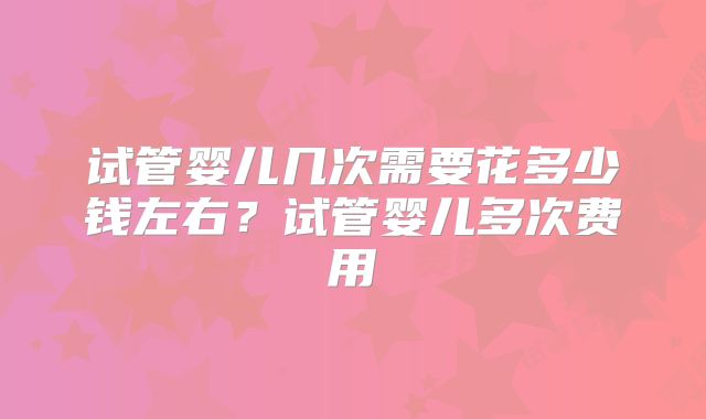 试管婴儿几次需要花多少钱左右?试管婴儿多次费用
