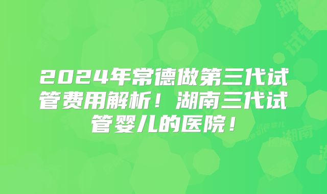 2024年常德做第三代试管费用解析！湖南三代试管婴儿的医院！