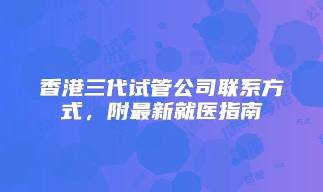 香港三代试管公司联系方式，附最新就医指南