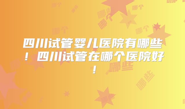 四川试管婴儿医院有哪些！四川试管在哪个医院好！