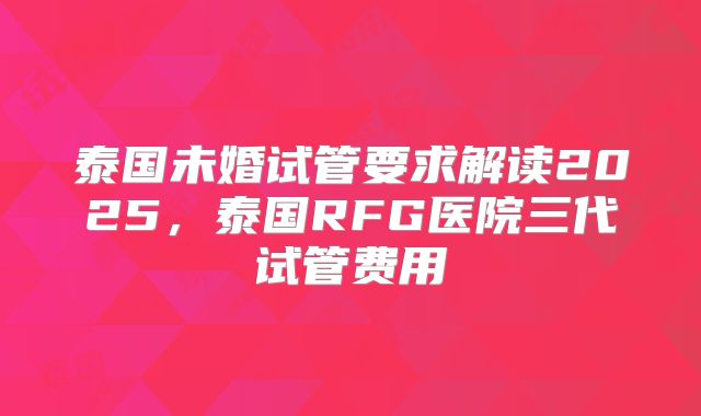 泰国未婚试管要求解读2025，泰国RFG医院三代试管费用