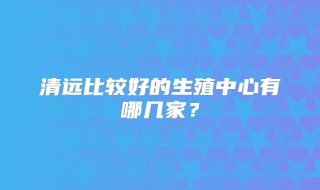 清远比较好的生殖中心有哪几家？