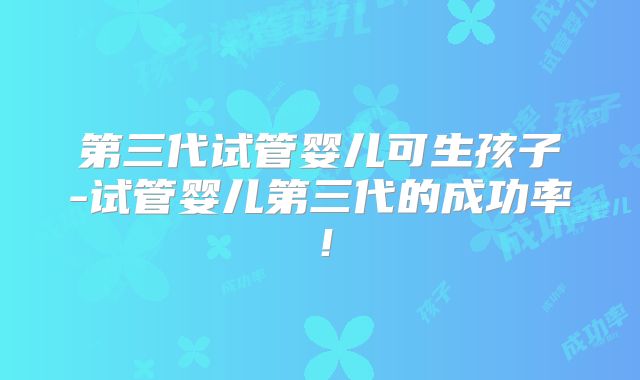 第三代试管婴儿可生孩子-试管婴儿第三代的成功率!