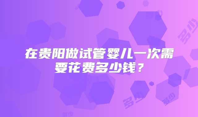 在贵阳做试管婴儿一次需要花费多少钱？