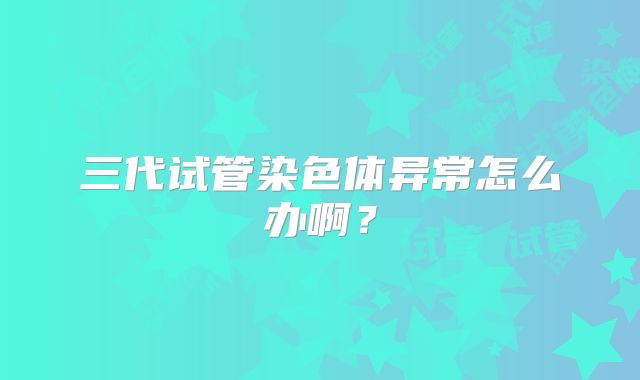 三代试管染色体异常怎么办啊？