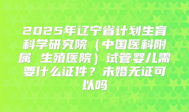 2025年辽宁省计划生育科学研究院(中国医科附属 生殖医院)试管婴儿需要什么证件?未婚无证可以吗