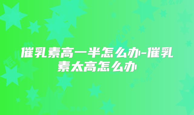 催乳素高一半怎么办-催乳素太高怎么办