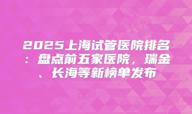 2025上海试管医院排名：盘点前五家医院，瑞金、长海等新榜单发布
