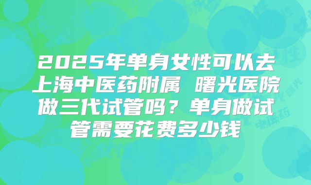 2025年单身女性可以去上海中医药附属 曙光医院做三代试管吗？单身做试管需要花费多少钱