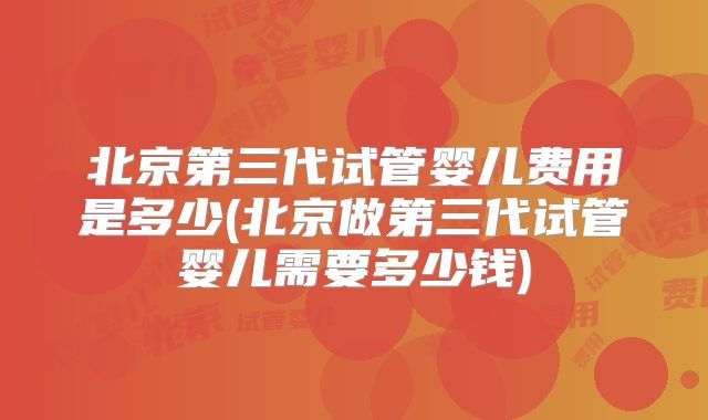 北京第三代试管婴儿费用是多少(北京做第三代试管婴儿需要多少钱)